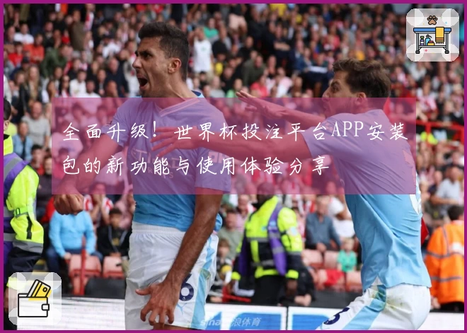全面升级！世界杯投注平台APP安装包的新功能与使用体验分享