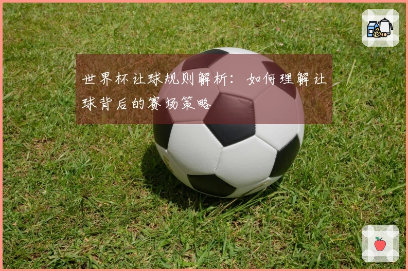 世界杯让球规则解析：如何理解让球背后的赛场策略